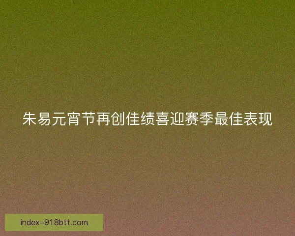 朱易元宵节再创佳绩喜迎赛季最佳表现 朱易元宵节再创佳绩喜迎赛季最佳表现