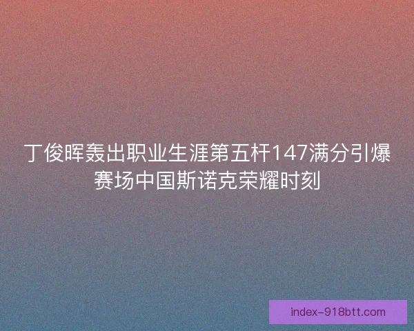 丁俊晖轰出职业生涯第五杆147满分引爆赛场中国斯诺克荣耀时刻 丁俊晖轰出职业生涯第五杆147满分引爆赛场中国斯诺克荣耀时刻