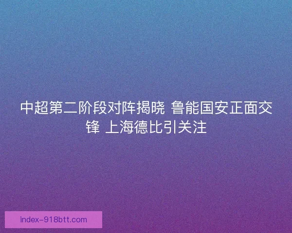 中超第二阶段对阵揭晓 鲁能国安正面交锋 上海德比引关注 中超第二阶段对阵揭晓 鲁能国安正面交锋 上海德比引关注