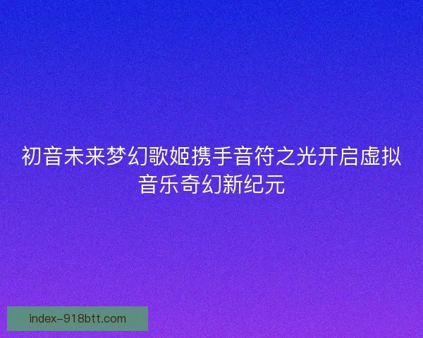 初音未来梦幻歌姬携手音符之光开启虚拟音乐奇幻新纪元 初音未来梦幻歌姬携手音符之光开启虚拟音乐奇幻新纪元