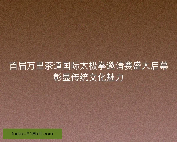 首届万里茶道国际太极拳邀请赛盛大启幕彰显传统文化魅力 首届万里茶道国际太极拳邀请赛盛大启幕彰显传统文化魅力