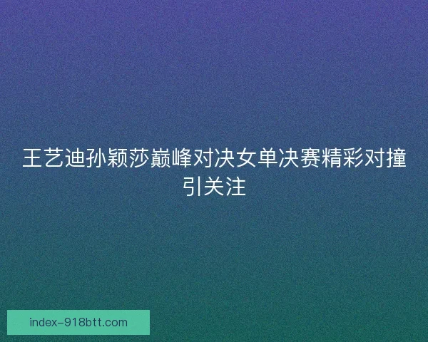 王艺迪孙颖莎巅峰对决女单决赛精彩对撞引关注